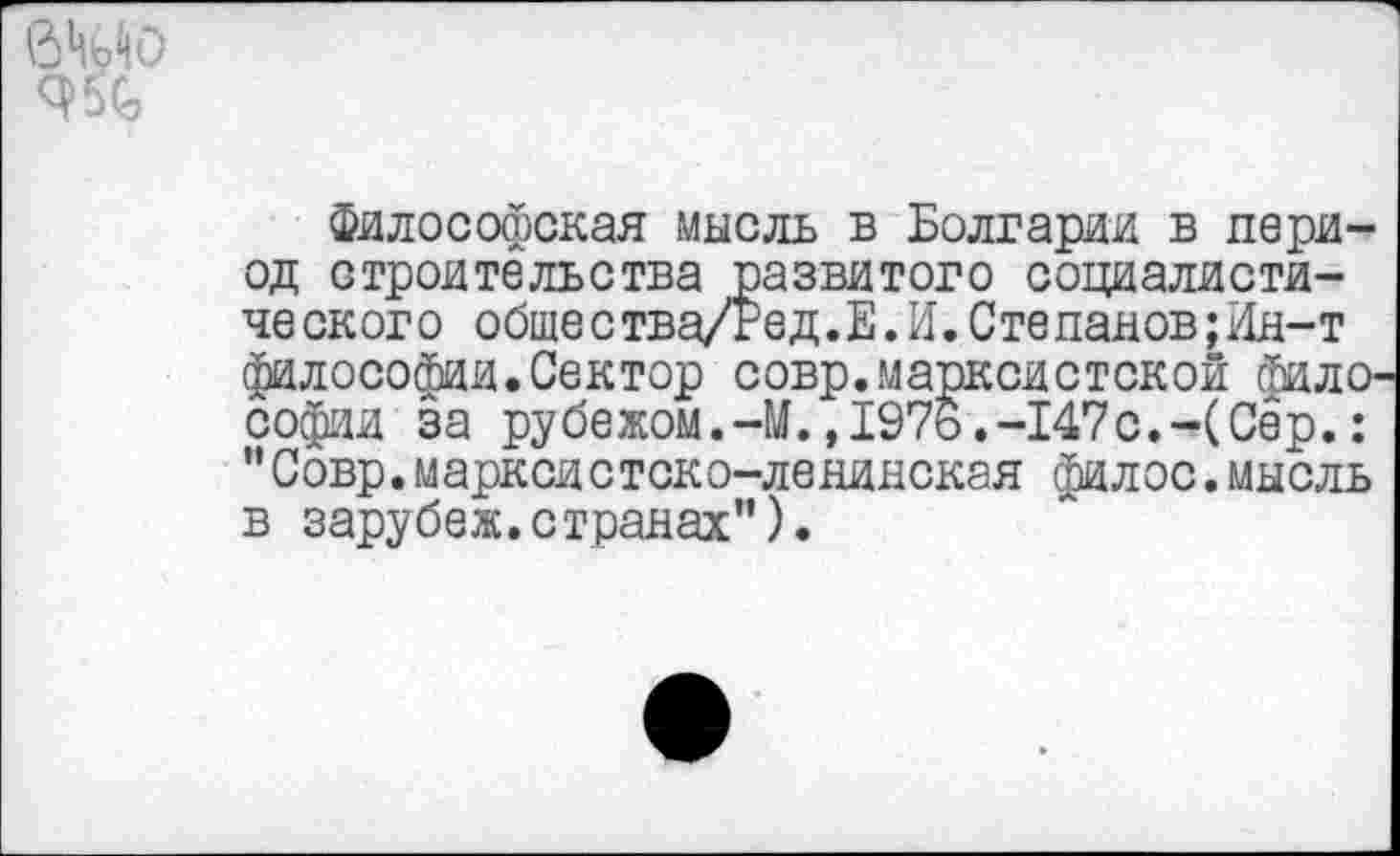 ﻿9%
Философская мысль в Болгарии в период строительства развитого социалистического общества/Тед.Е.И.Степанов;Ин-т философии.Сектор совр.марксистской фило^ Софии за рубежом.-М.,1976.-147с.-(Сёр.: "Совр.маркой стоко-ленинская филос.мысль в зарубеж.странах").